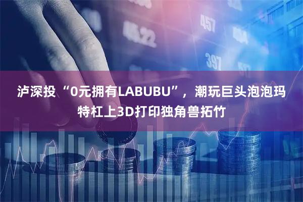 泸深投 “0元拥有LABUBU”，潮玩巨头泡泡玛特杠上3D打印独角兽拓竹