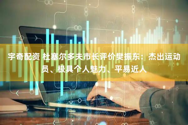 宇奇配资 杜塞尔多夫市长评价樊振东：杰出运动员、极具个人魅力、平易近人